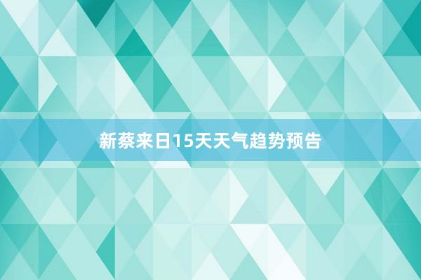 新蔡来日15天天气趋势预告